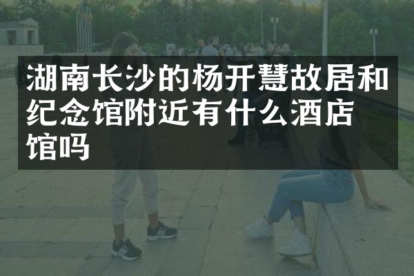 湖南长沙的杨开慧故居和纪念馆附近有什么酒店旅馆吗