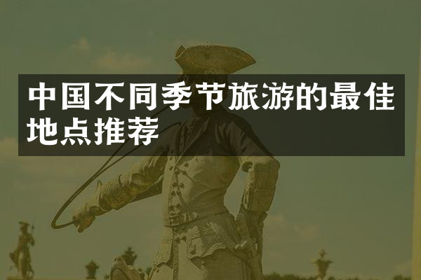 中国不同季节旅游的最佳地点推荐