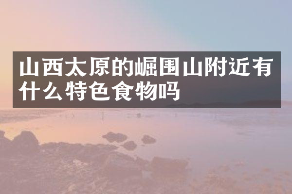 山西太原的崛围山附近有什么特色食物吗