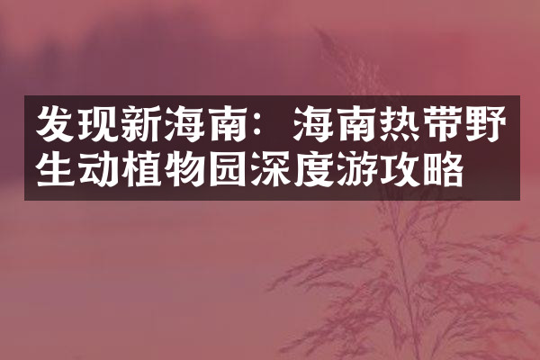 发现新海南：海南热带野生动植物园深度游攻略