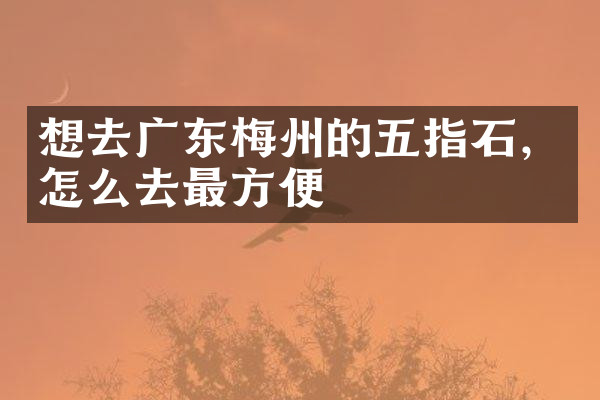想去广东梅州的五指石，怎么去最方便