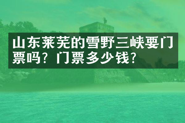 山东莱芜的雪野三峡要门票吗？门票多少钱？