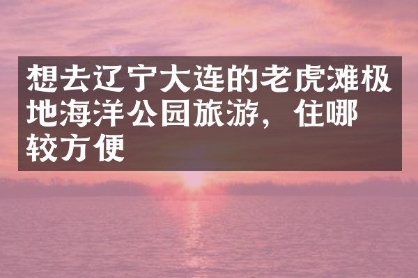 想去辽宁大连的老虎滩极地海洋公园旅游，住哪比较方便