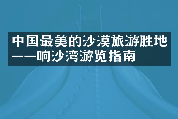 中国最美的沙漠旅游胜地——响沙湾游览指南