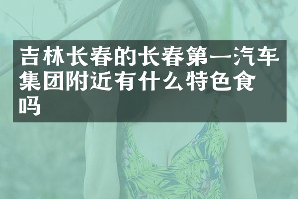 吉林长春的长春第一汽车集团附近有什么特色食物吗