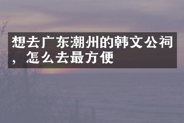 想去广东潮州的韩文公祠，怎么去最方便