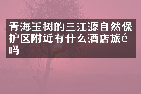 青海玉树的三江源自然保护区附近有什么酒店旅馆吗