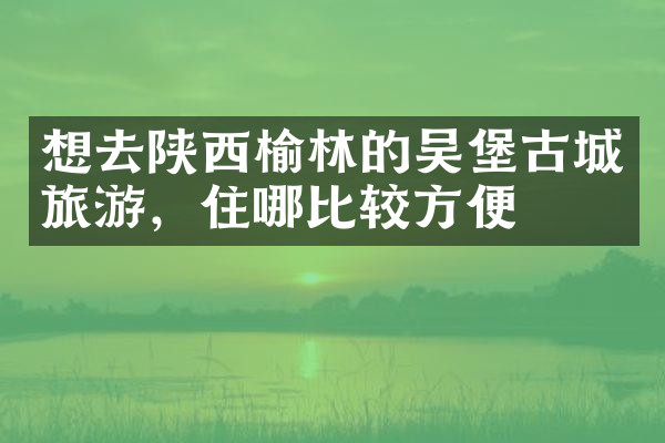 想去陕西榆林的吴堡古城旅游，住哪比较方便