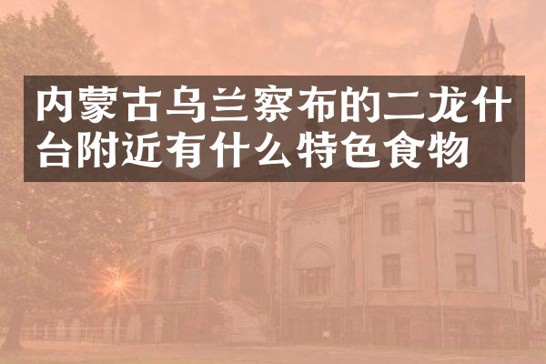 内蒙古乌兰察布的二龙什台附近有什么特色食物吗