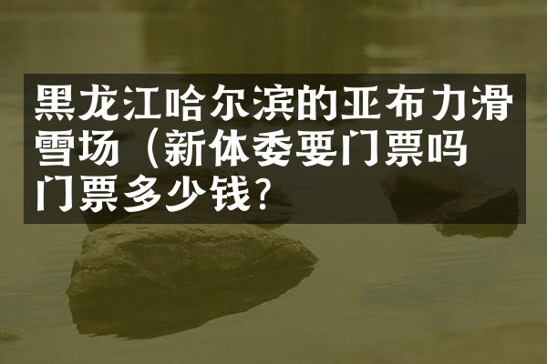 黑龙江哈尔滨的亚布力滑雪场（新体委要门票吗？门票多少钱？