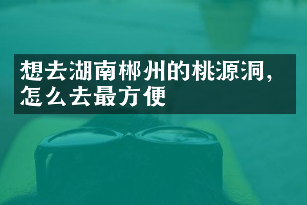 想去湖南郴州的桃源洞，怎么去最方便