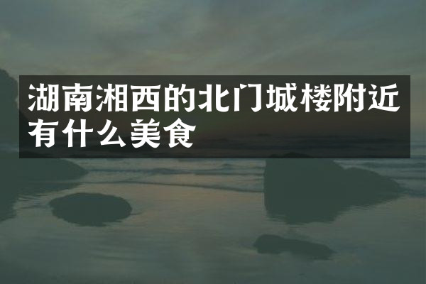 湖南湘西的北门城楼附近有什么美食