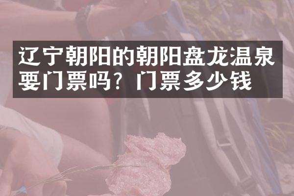 辽宁朝阳的朝阳盘龙温泉要门票吗？门票多少钱？