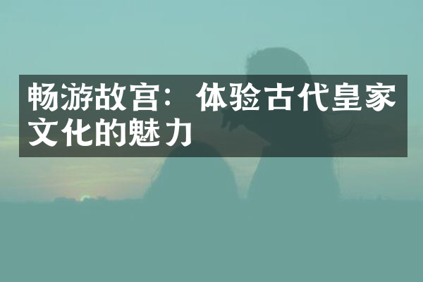 畅游故宫：体验古代皇家文化的魅力