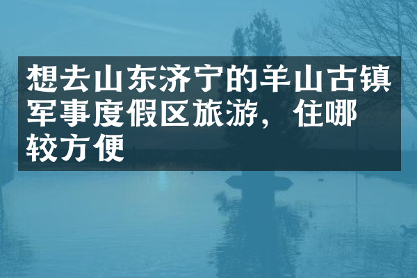 想去山东济宁的羊山古镇军事度假区旅游，住哪比较方便