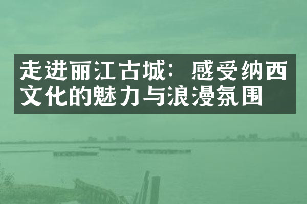 走进丽江古城：感受纳西文化的魅力与浪漫氛围