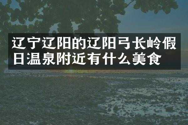 辽宁辽阳的辽阳弓长岭假日温泉附近有什么美食