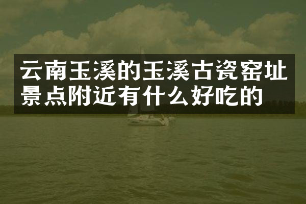 云南玉溪的玉溪古瓷窑址景点附近有什么好吃的