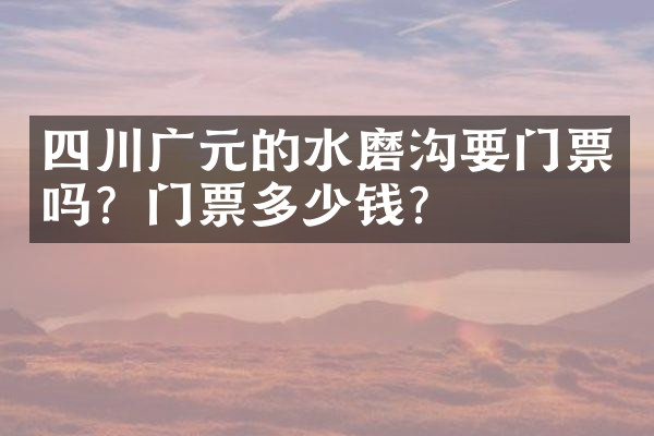 四川广元的水磨沟要门票吗？门票多少钱？