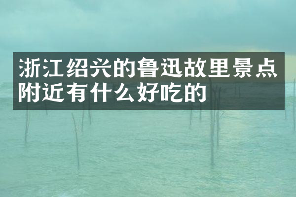 浙江绍兴的鲁迅故里景点附近有什么好吃的