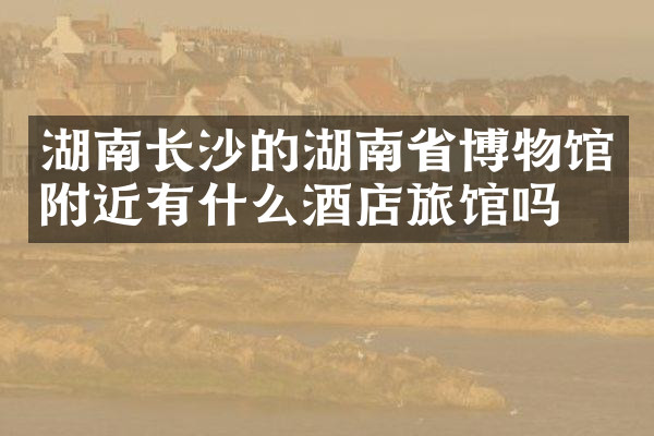 湖南长沙的湖南省博物馆附近有什么酒店旅馆吗