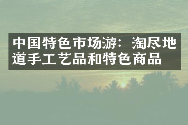 中国特色市场游：淘尽地道手工艺品和特色商品