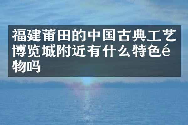 福建莆田的中国古典工艺博览城附近有什么特色食物吗