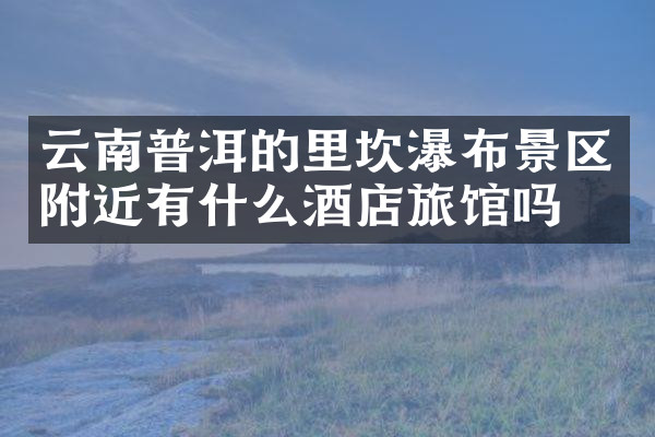 云南普洱的里坎瀑布景区附近有什么酒店旅馆吗