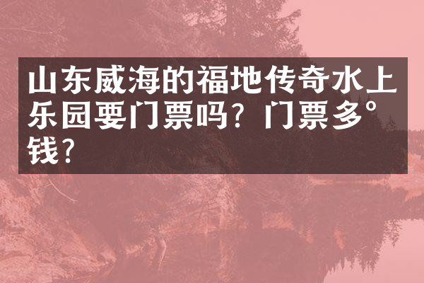 山东威海的福地传奇水上乐园要门票吗？门票多少钱？
