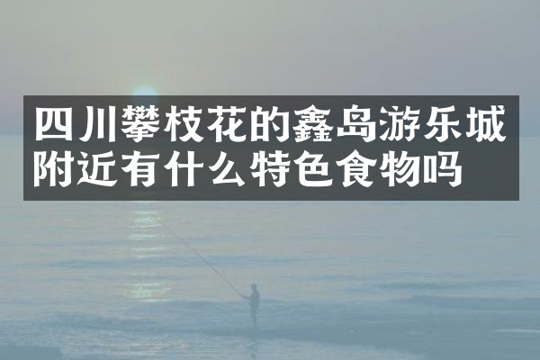 四川攀枝花的鑫岛游乐城附近有什么特色食物吗