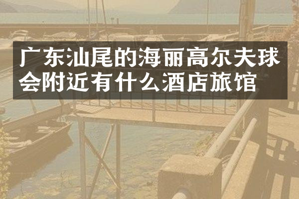 广东汕尾的海丽高尔夫球会附近有什么酒店旅馆吗