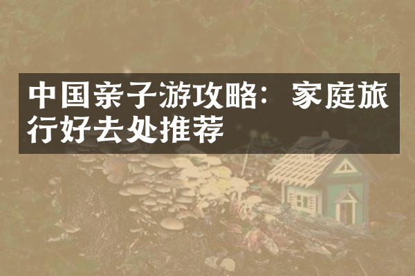 中国亲子游攻略：家庭旅行好去处推荐