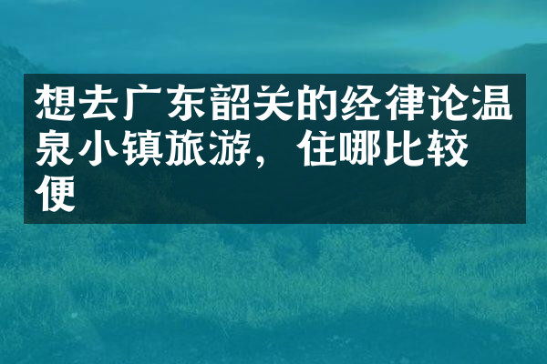 想去广东韶关的经律论温泉小镇旅游，住哪比较方便