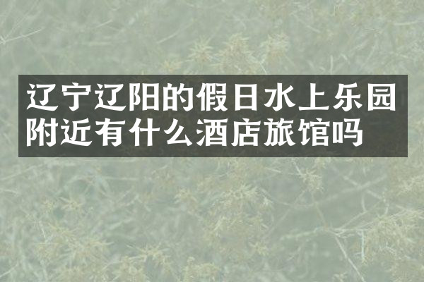 辽宁辽阳的假日水上乐园附近有什么酒店旅馆吗