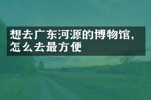 想去广东河源的博物馆，怎么去最方便