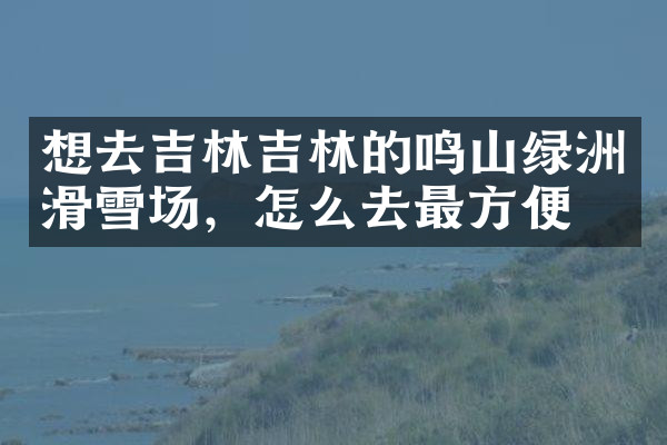 想去吉林吉林的鸣山绿洲滑雪场，怎么去最方便