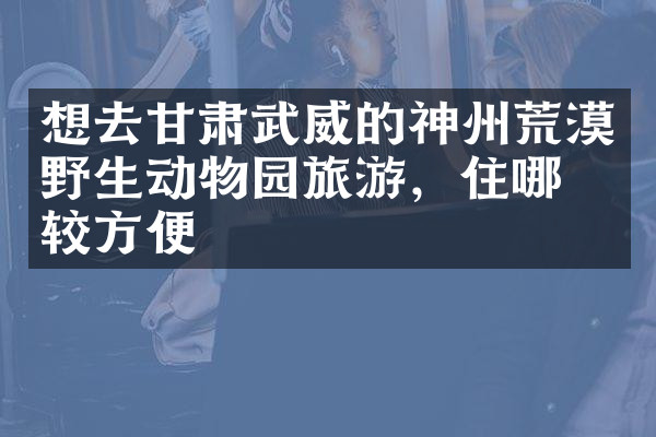 想去甘肃武威的神州荒漠野生动物园旅游，住哪比较方便