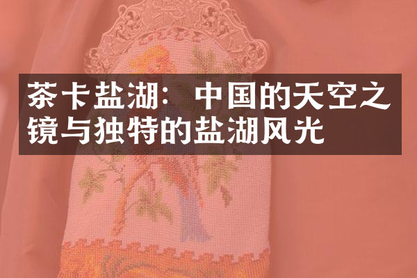 茶卡盐湖：中国的天空之镜与独特的盐湖风光