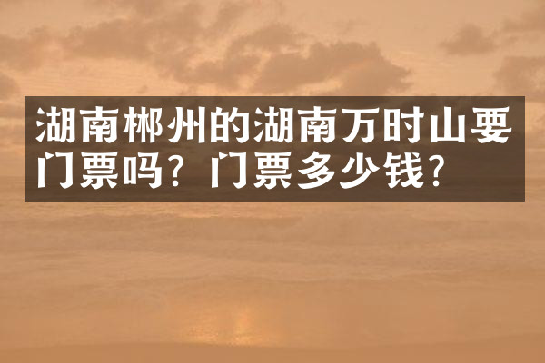 湖南郴州的湖南万时山要门票吗？门票多少钱？
