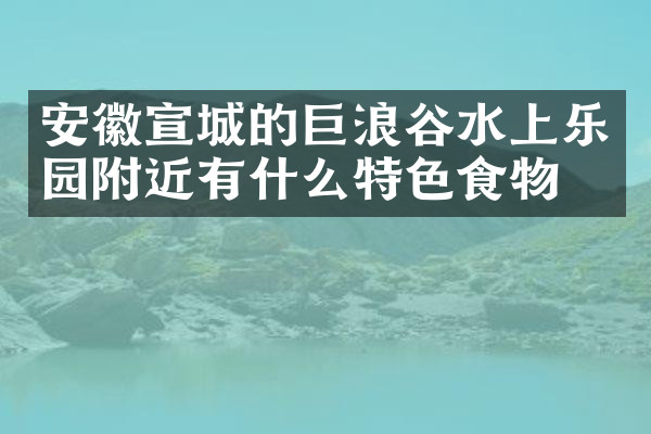 安徽宣城的巨浪谷水上乐园附近有什么特色食物吗