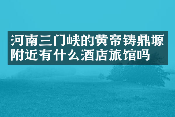河南三门峡的黄帝铸鼎塬附近有什么酒店旅馆吗