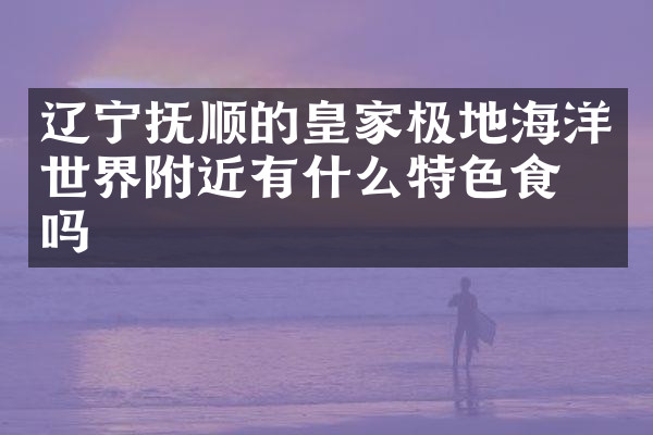 辽宁抚顺的皇家极地海洋世界附近有什么特色食物吗
