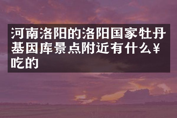 河南洛阳的洛阳国家牡丹基因库景点附近有什么好吃的