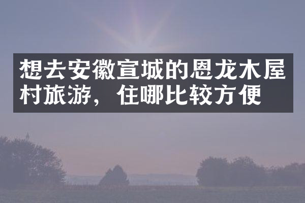 想去安徽宣城的恩龙木屋村旅游，住哪比较方便