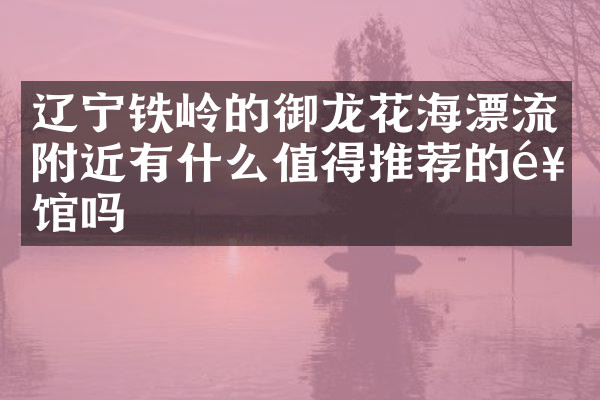 辽宁铁岭的御龙花海漂流附近有什么值得推荐的饭馆吗