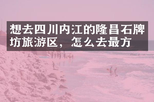 想去四川内江的隆昌石牌坊旅游区，怎么去最方便