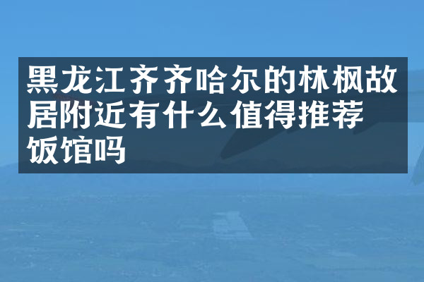 黑龙江齐齐哈尔的林枫故居附近有什么值得推荐的饭馆吗