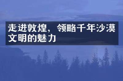 走进敦煌，领略千年沙漠文明的魅力