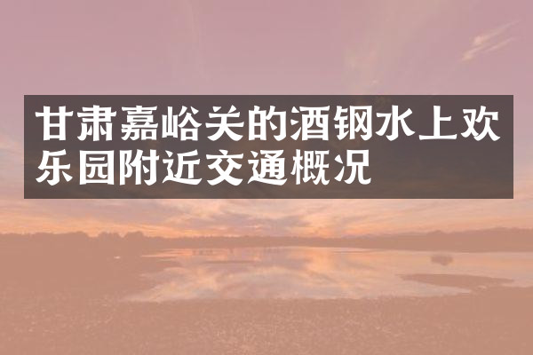 甘肃嘉峪关的酒钢水上欢乐园附近交通概况