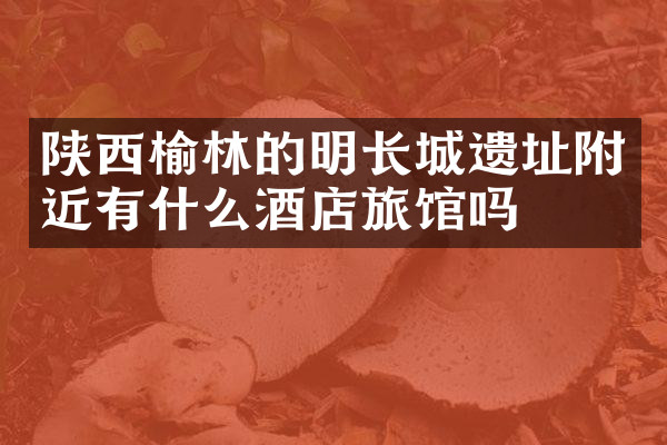 陕西榆林的明长城遗址附近有什么酒店旅馆吗